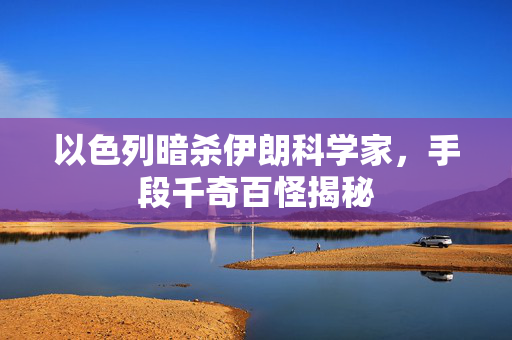 以色列暗杀伊朗科学家，手段千奇百怪揭秘