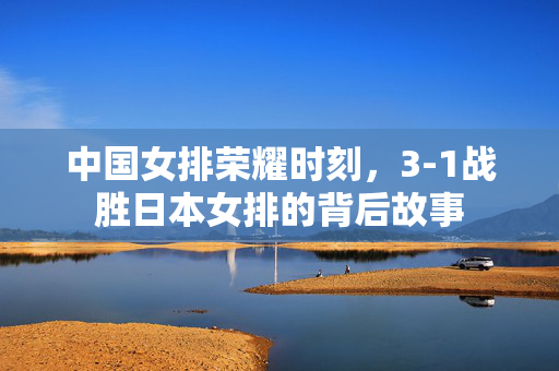 中国女排荣耀时刻，3-1战胜日本女排的背后故事
