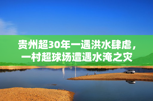 贵州超30年一遇洪水肆虐，一村超球场遭遇水淹之灾