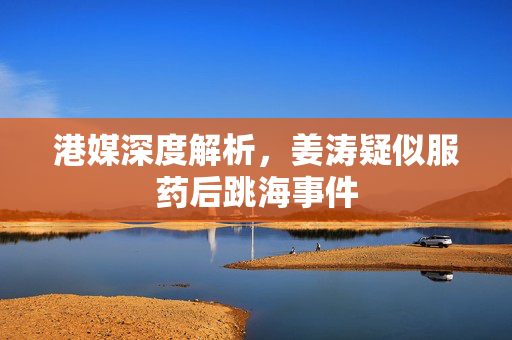 港媒深度解析，姜涛疑似服药后跳海事件