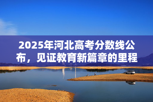 2025年河北高考分数线公布，见证教育新篇章的里程碑