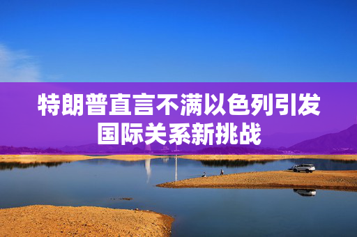 特朗普直言不满以色列引发国际关系新挑战