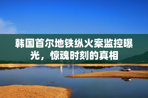 韩国首尔地铁纵火案监控曝光，惊魂时刻的真相