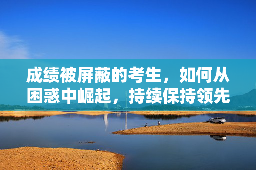 成绩被屏蔽的考生，如何从困惑中崛起，持续保持领先