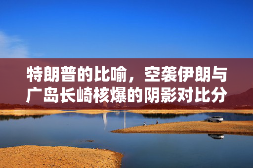 特朗普的比喻，空袭伊朗与广岛长崎核爆的阴影对比分析
