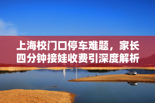 上海校门口停车难题，家长四分钟接娃收费引深度解析