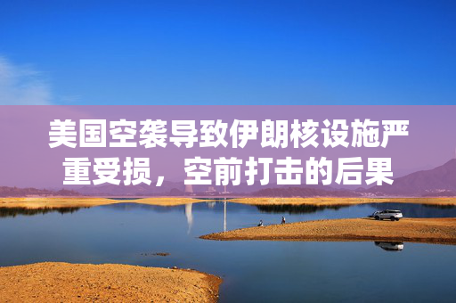 美国空袭导致伊朗核设施严重受损，空前打击的后果