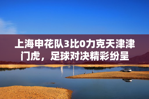 上海申花队3比0力克天津津门虎，足球对决精彩纷呈