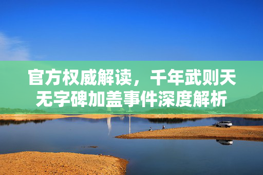 官方权威解读，千年武则天无字碑加盖事件深度解析