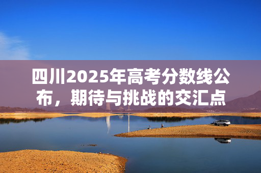 四川2025年高考分数线公布，期待与挑战的交汇点