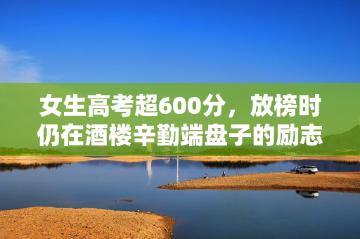 女生高考超600分，放榜时仍在酒楼辛勤端盘子的励志故事