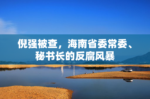 倪强被查，海南省委常委、秘书长的反腐风暴