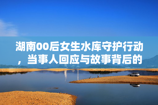 湖南00后女生水库守护行动，当事人回应与故事背后的故事