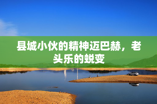 县城小伙的精神迈巴赫，老头乐的蜕变