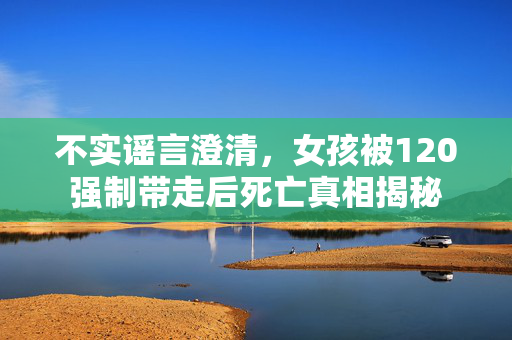 不实谣言澄清，女孩被120强制带走后死亡真相揭秘