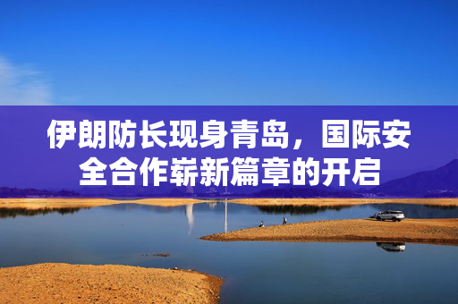 伊朗防长现身青岛，国际安全合作崭新篇章的开启