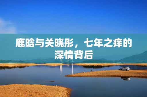 鹿晗与关晓彤，七年之痒的深情背后
