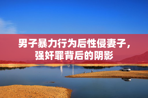 男子暴力行为后性侵妻子，强奸罪背后的阴影