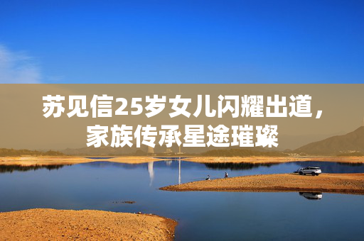 苏见信25岁女儿闪耀出道，家族传承星途璀璨