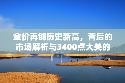 金价再创历史新高，背后的市场解析与3400点大关的突破