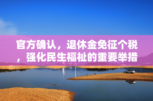 官方确认，退休金免征个税，强化民生福祉的重要举措