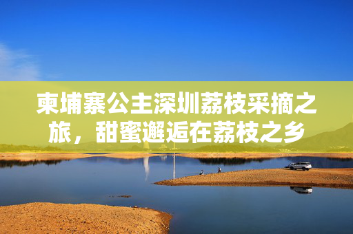 柬埔寨公主深圳荔枝采摘之旅，甜蜜邂逅在荔枝之乡