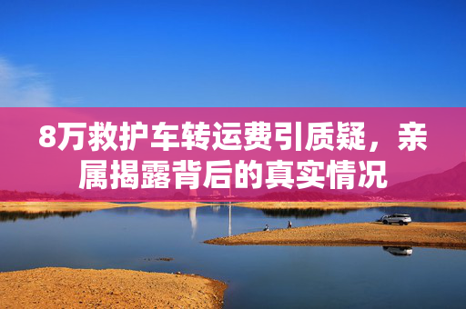 8万救护车转运费引质疑，亲属揭露背后的真实情况