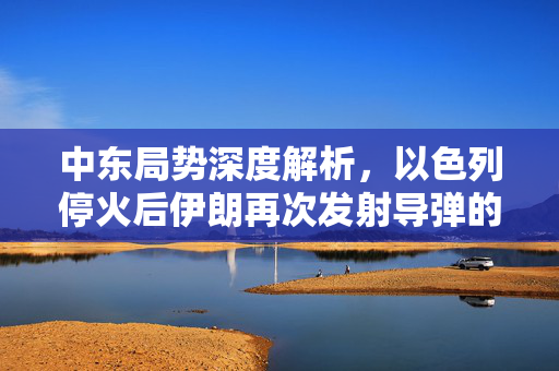 中东局势深度解析，以色列停火后伊朗再次发射导弹的背后真相