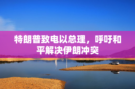 特朗普致电以总理，呼吁和平解决伊朗冲突
