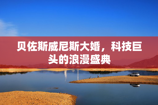 贝佐斯威尼斯大婚，科技巨头的浪漫盛典