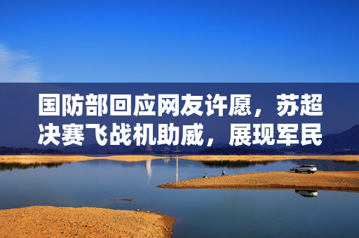 国防部回应网友许愿，苏超决赛飞战机助威，展现军民深厚情谊