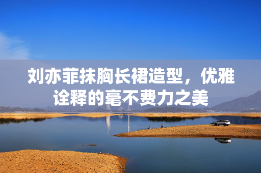 刘亦菲抹胸长裙造型，优雅诠释的毫不费力之美