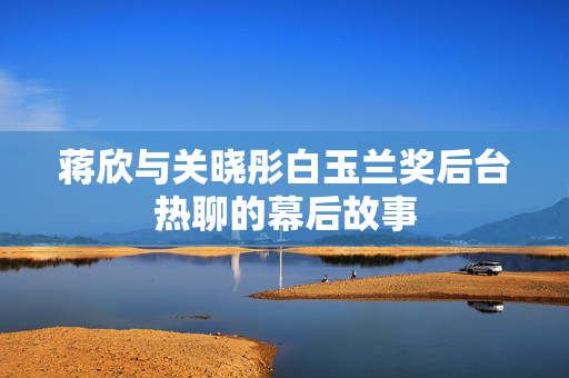 蒋欣与关晓彤白玉兰奖后台热聊的幕后故事