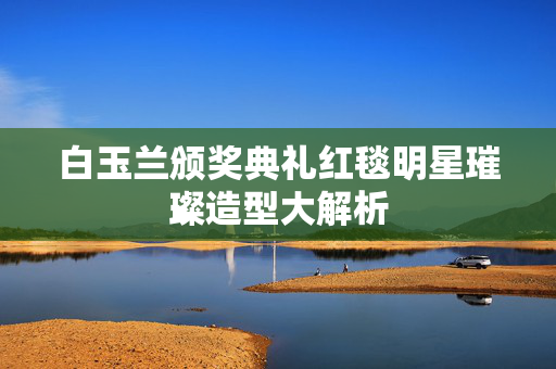白玉兰颁奖典礼红毯明星璀璨造型大解析
