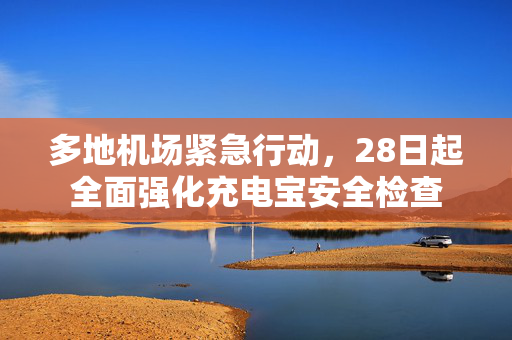 多地机场紧急行动，28日起全面强化充电宝安全检查