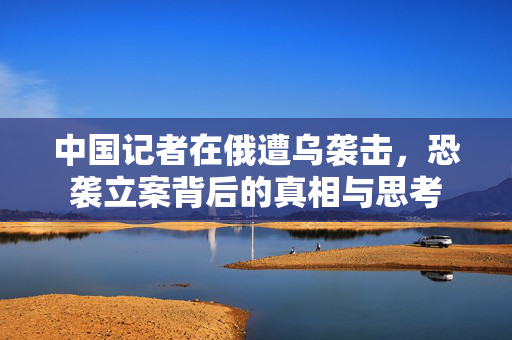 中国记者在俄遭乌袭击，恐袭立案背后的真相与思考