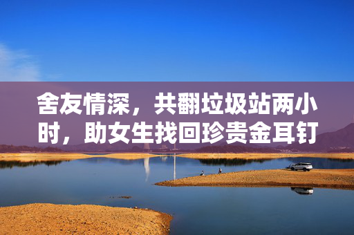 舍友情深，共翻垃圾站两小时，助女生找回珍贵金耳钉