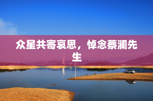 众星共寄哀思，悼念蔡澜先生