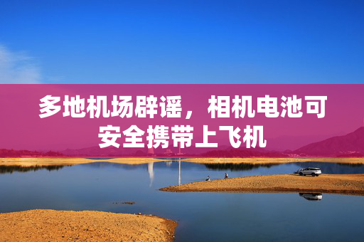 多地机场辟谣，相机电池可安全携带上飞机