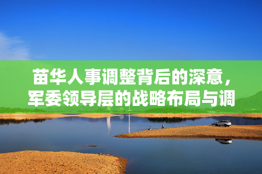 苗华人事调整背后的深意，军委领导层的战略布局与调整