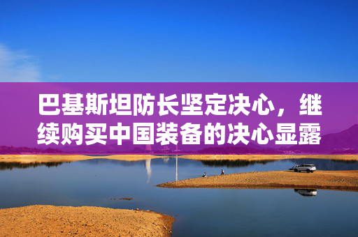巴基斯坦防长坚定决心，继续购买中国装备的决心显露于笑容之中