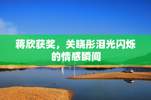 蒋欣获奖，关晓彤泪光闪烁的情感瞬间