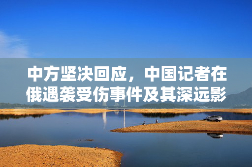 中方坚决回应，中国记者在俄遇袭受伤事件及其深远影响