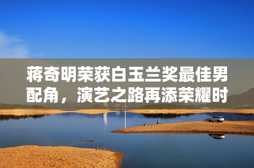 蒋奇明荣获白玉兰奖最佳男配角，演艺之路再添荣耀时刻