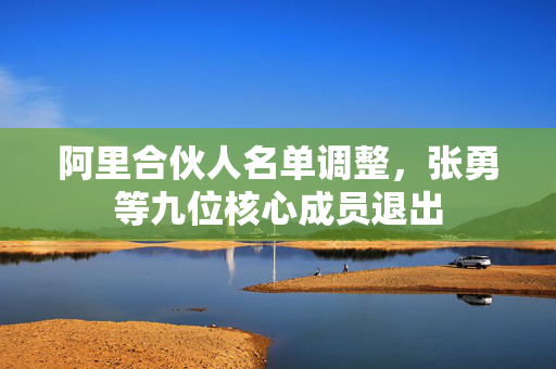 阿里合伙人名单调整，张勇等九位核心成员退出