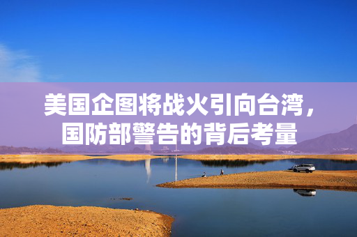 美国企图将战火引向台湾，国防部警告的背后考量