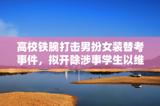 高校铁腕打击男扮女装替考事件，拟开除涉事学生以维护教育公平