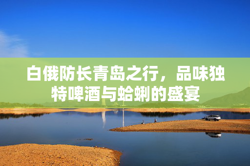 白俄防长青岛之行，品味独特啤酒与蛤蜊的盛宴