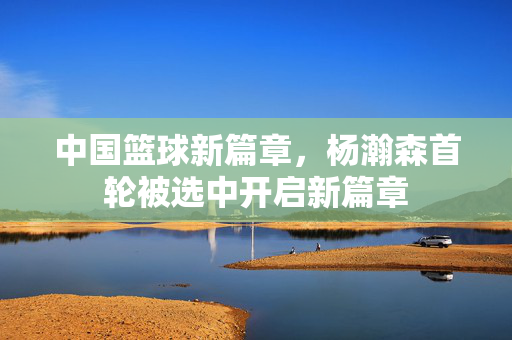中国篮球新篇章，杨瀚森首轮被选中开启新篇章