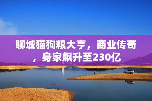 聊城猫狗粮大亨，商业传奇，身家飙升至230亿